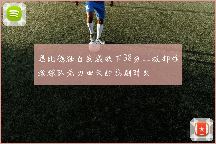 恩比德独自发威砍下38分11板却难救球队无力回天的悲剧时刻