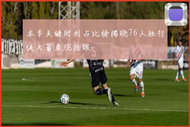 本季关键时刻占比榜揭晓76人独行侠火箭表现抢眼