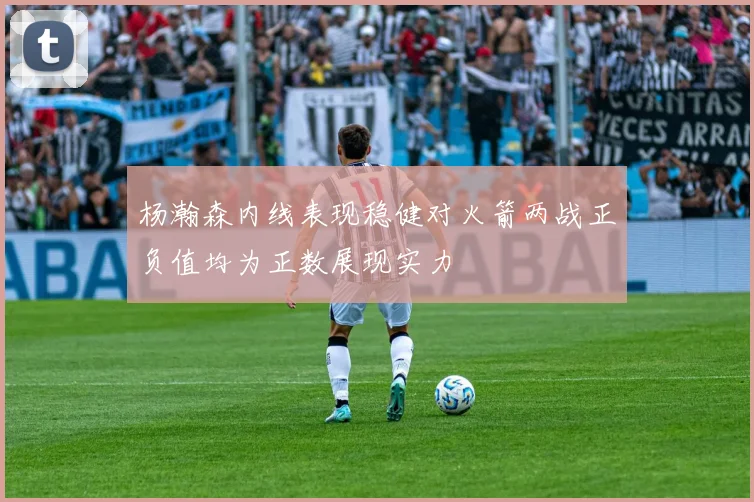 杨瀚森内线表现稳健对火箭两战正负值均为正数展现实力