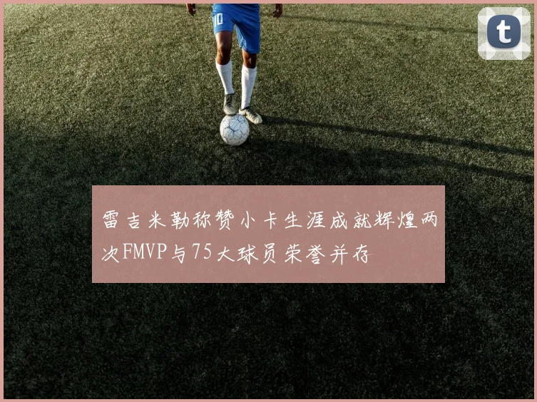 雷吉米勒称赞小卡生涯成就辉煌两次FMVP与75大球员荣誉并存