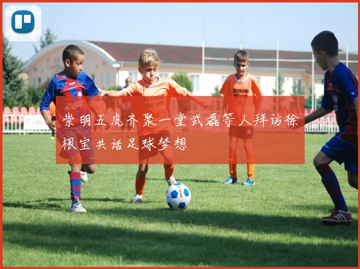 崇明五虎齐聚一堂武磊等人拜访徐根宝共话足球梦想