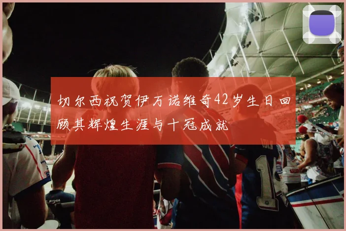 切尔西祝贺伊万诺维奇42岁生日回顾其辉煌生涯与十冠成就