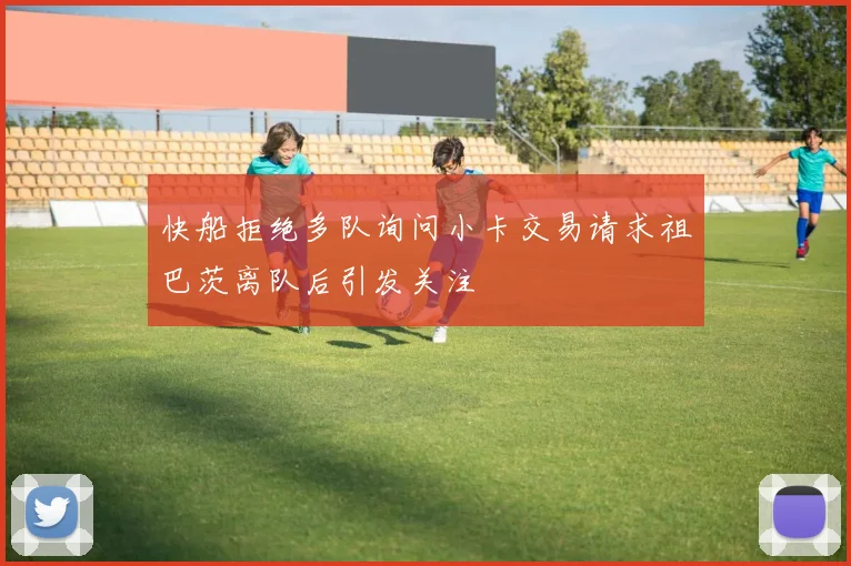 快船拒绝多队询问小卡交易请求祖巴茨离队后引发关注