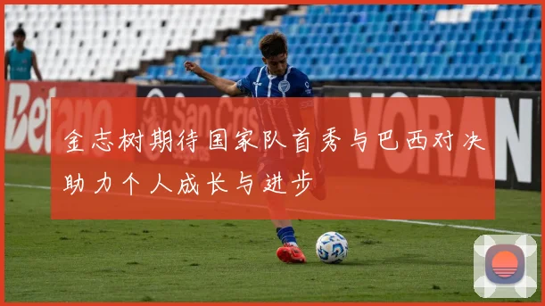 金志树期待国家队首秀与巴西对决助力个人成长与进步