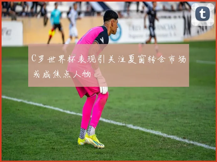 C罗世界杯表现引关注夏窗转会市场或成焦点人物