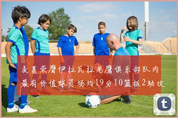 麦基荣膺伊拉瓦拉老鹰俱乐部队内最有价值球员场均19分10篮板2助攻成队内最佳