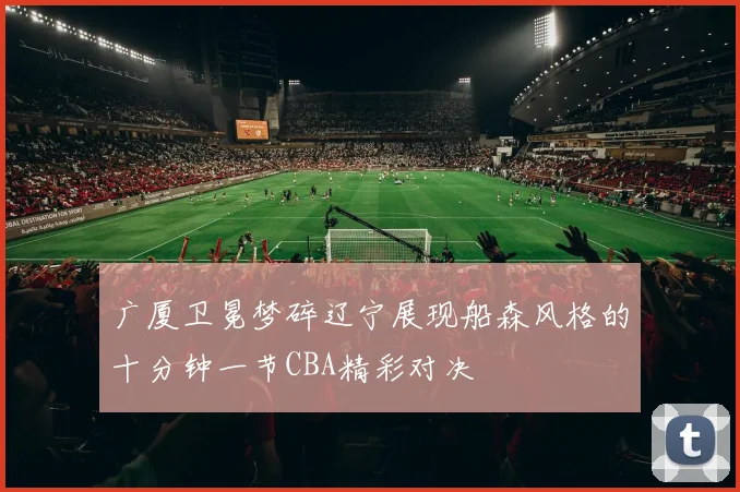 广厦卫冕梦碎辽宁展现船森风格的十分钟一节CBA精彩对决