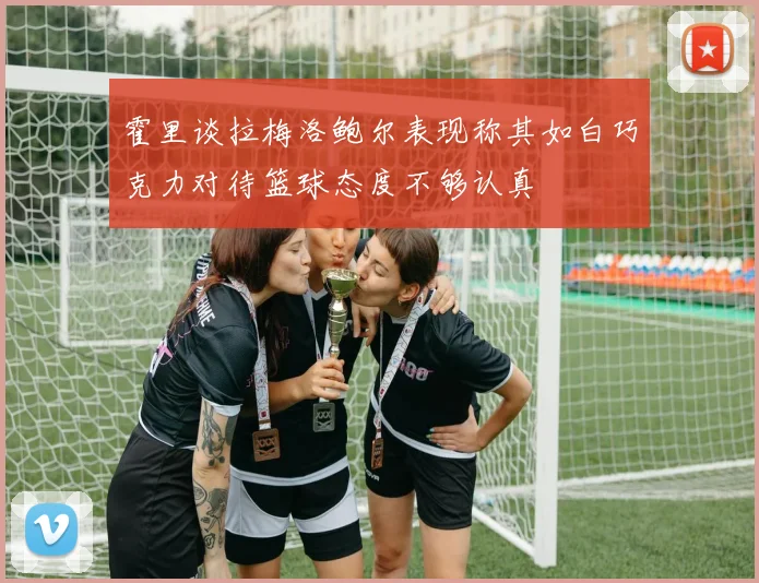 霍里谈拉梅洛鲍尔表现称其如白巧克力对待篮球态度不够认真