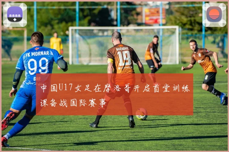 中国U17女足在摩洛哥开启首堂训练课备战国际赛事