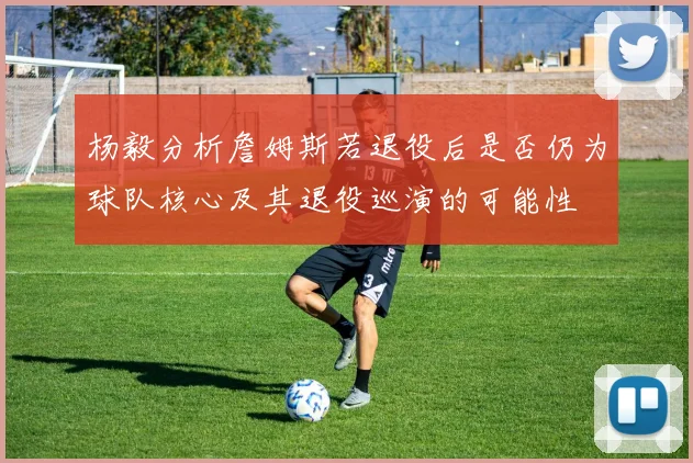 杨毅分析詹姆斯若退役后是否仍为球队核心及其退役巡演的可能性