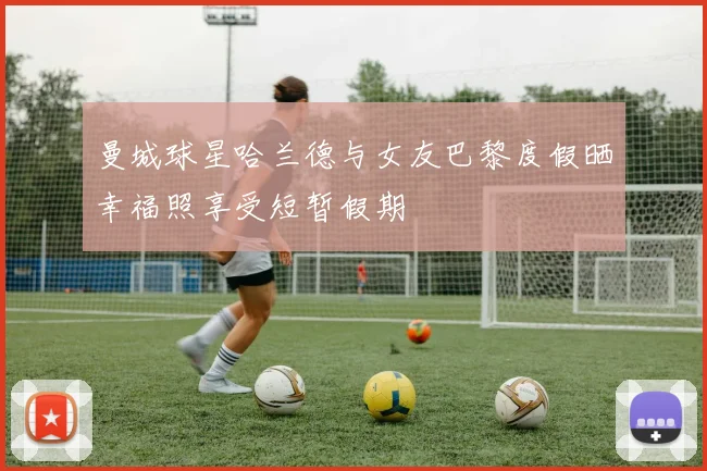 曼城球星哈兰德与女友巴黎度假晒幸福照享受短暂假期