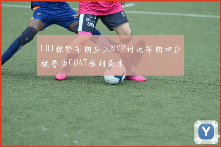 LBJ称赞布朗应入MVP讨论布朗回应被誉为GOAT感到荣幸