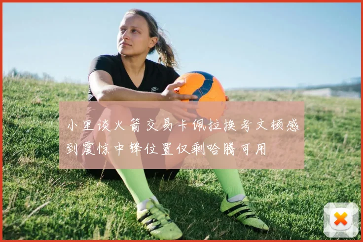 小里谈火箭交易卡佩拉换考文顿感到震惊中锋位置仅剩哈腾可用