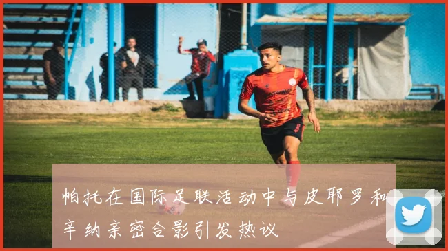 帕托在国际足联活动中与皮耶罗和辛纳亲密合影引发热议