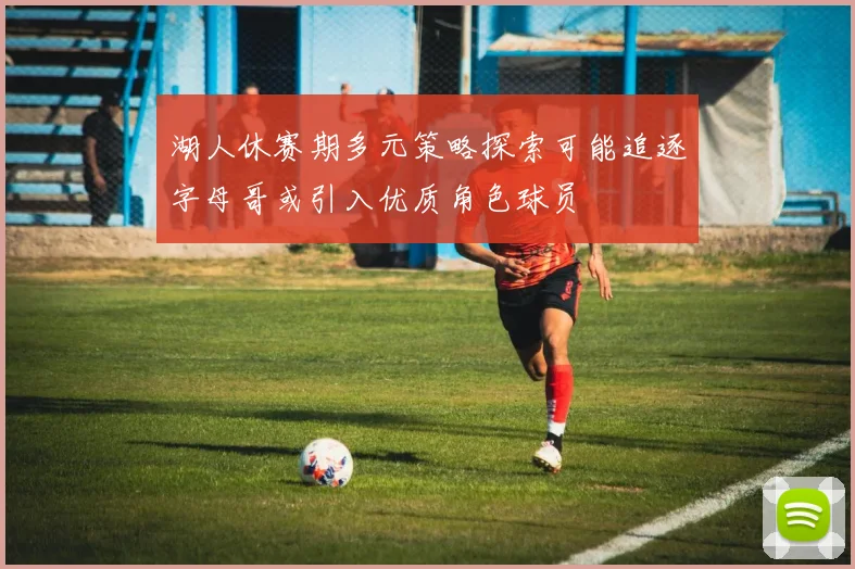 湖人休赛期多元策略探索可能追逐字母哥或引入优质角色球员