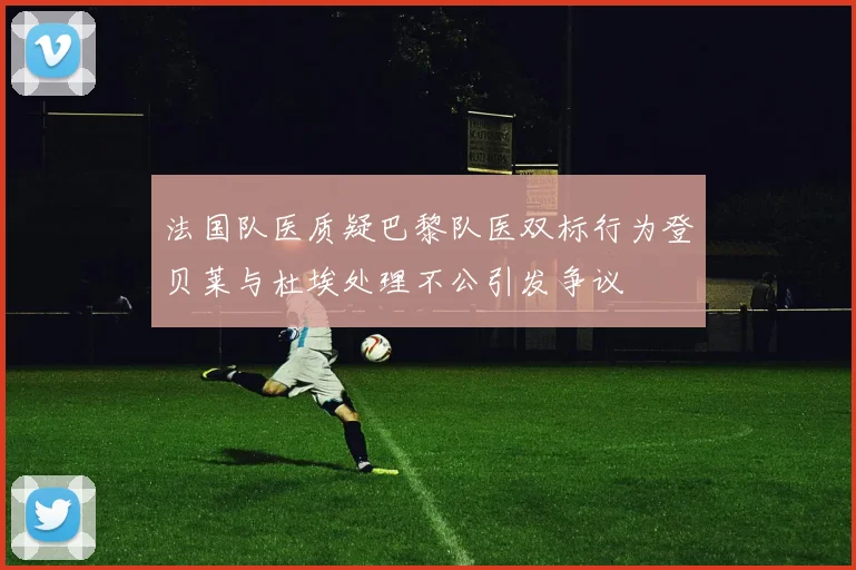 法国队医质疑巴黎队医双标行为登贝莱与杜埃处理不公引发争议