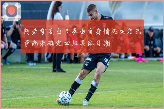 阿劳霍复出节奏由自身情况决定巴萨尚未确定回归具体日期