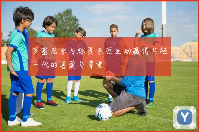 罗塞尼尔与球员亲密互动赢得年轻一代的喜爱与尊重