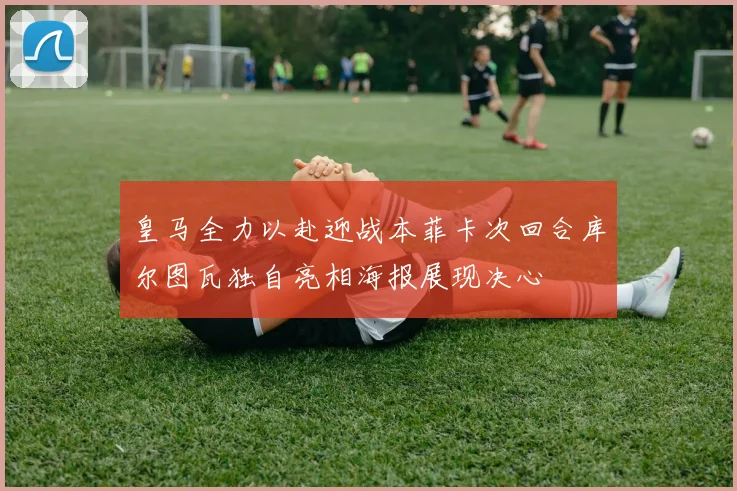 皇马全力以赴迎战本菲卡次回合库尔图瓦独自亮相海报展现决心