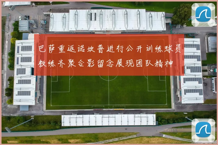 巴萨重返诺坎普进行公开训练球员教练齐聚合影留念展现团队精神