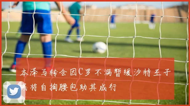 本泽马转会因C罗不满暂缓沙特王子或将自掏腰包助其成行