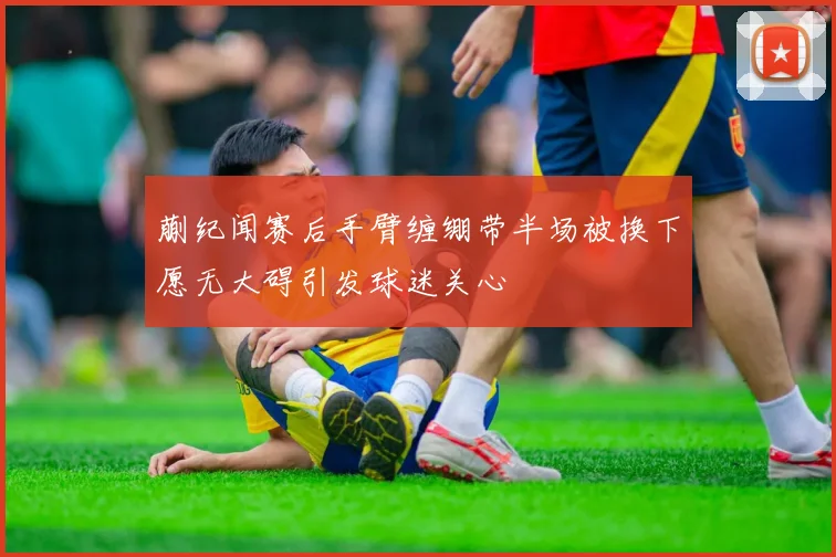蒯纪闻赛后手臂缠绷带半场被换下愿无大碍引发球迷关心