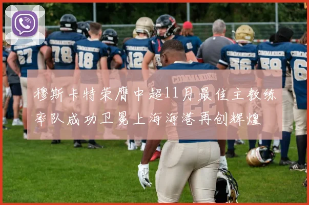 穆斯卡特荣膺中超11月最佳主教练率队成功卫冕上海海港再创辉煌