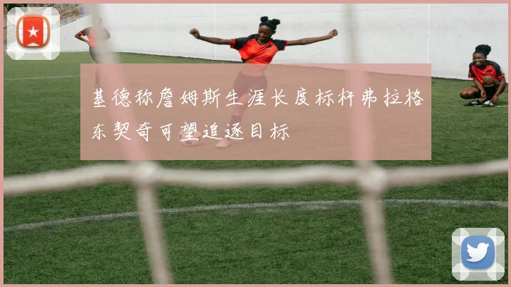 基德称詹姆斯生涯长度标杆弗拉格东契奇可望追逐目标