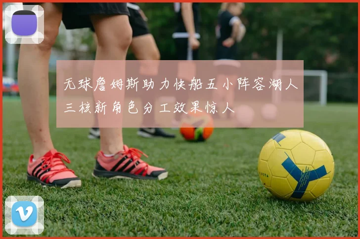 无球詹姆斯助力快船五小阵容湖人三核新角色分工效果惊人