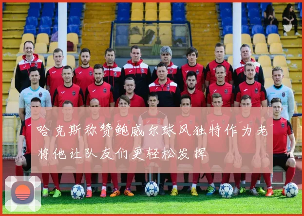 哈克斯称赞鲍威尔球风独特作为老将他让队友们更轻松发挥