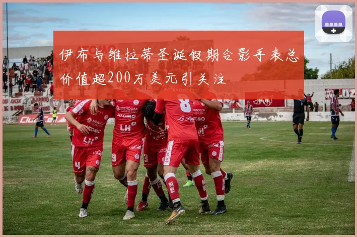 伊布与维拉蒂圣诞假期合影手表总价值超200万美元引关注