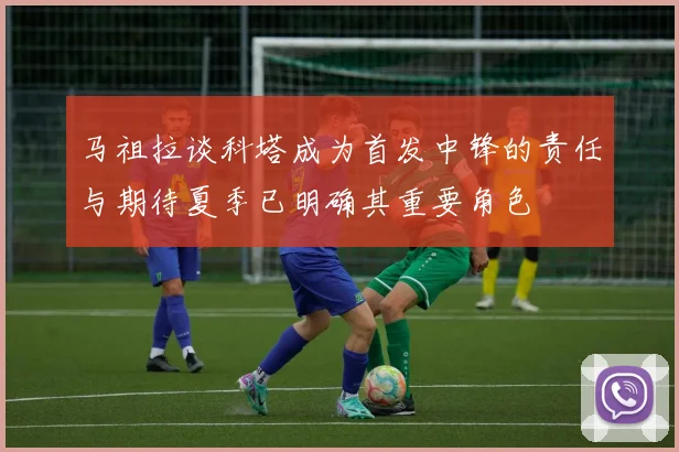 马祖拉谈科塔成为首发中锋的责任与期待夏季已明确其重要角色