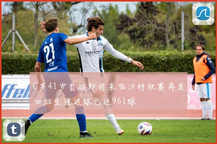 C罗41岁首战即将来临沙特联赛再度回归生涯进球已达961球