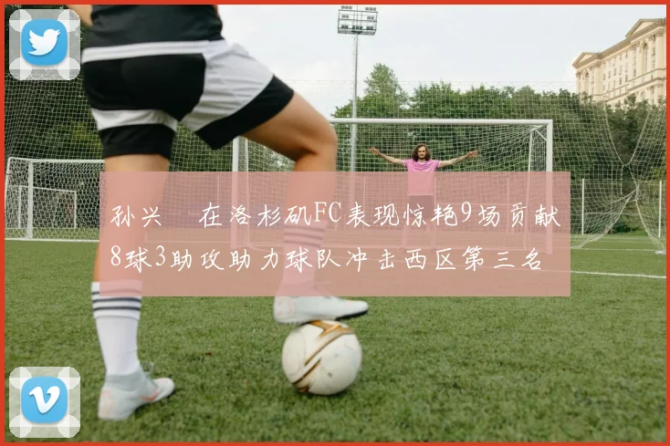 孙兴慜在洛杉矶FC表现惊艳9场贡献8球3助攻助力球队冲击西区第三名