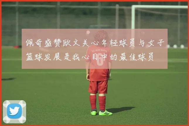 佩奇盛赞欧文关心年轻球员与女子篮球发展是我心目中的最佳球员